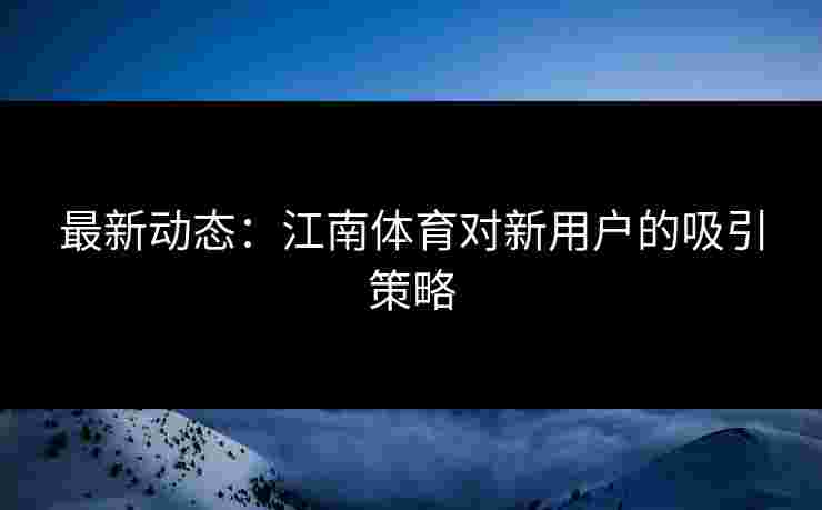 最新动态：江南体育对新用户的吸引策略