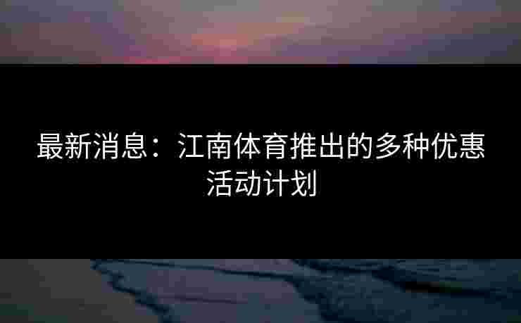 最新消息：江南体育推出的多种优惠活动计划