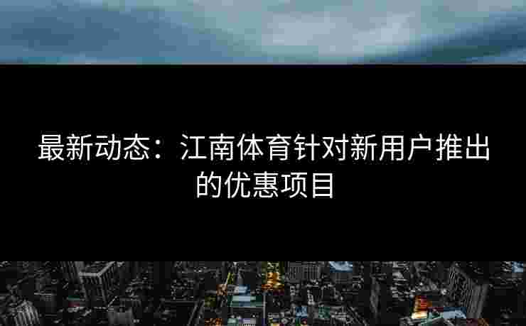 最新动态：江南体育针对新用户推出的优惠项目