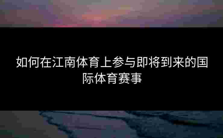 如何在江南体育上参与即将到来的国际体育赛事 如何在江南体育上参与即将到来的国际体育赛事