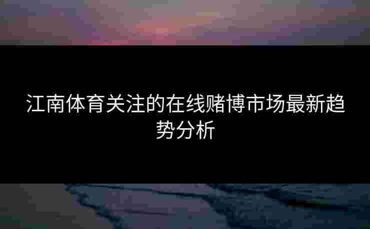江南体育关注的在线赌博市场最新趋势分析
