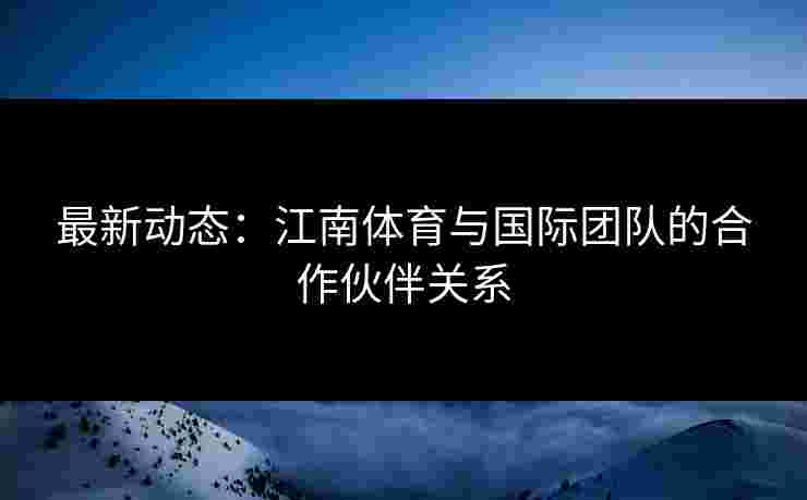 最新动态：江南体育与国际团队的合作伙伴关系